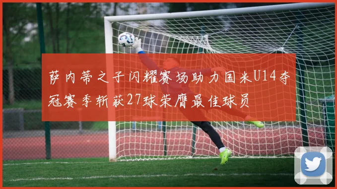 萨内蒂之子闪耀赛场助力国米U14夺冠赛季斩获27球荣膺最佳球员