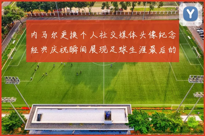 内马尔更换个人社交媒体头像纪念经典庆祝瞬间展现足球生涯最后的辉煌时刻