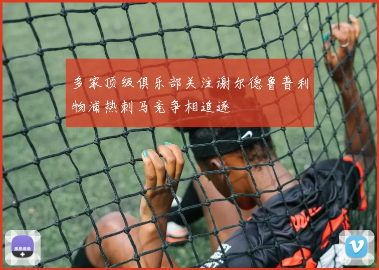 多家顶级俱乐部关注谢尔德鲁普利物浦热刺马竞争相追逐