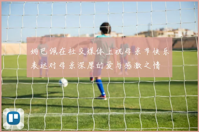 姆巴佩在社交媒体上祝母亲节快乐表达对母亲深厚的爱与感激之情