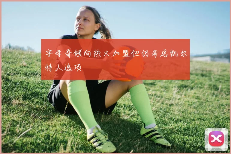 字母哥倾向热火加盟但仍考虑凯尔特人选项