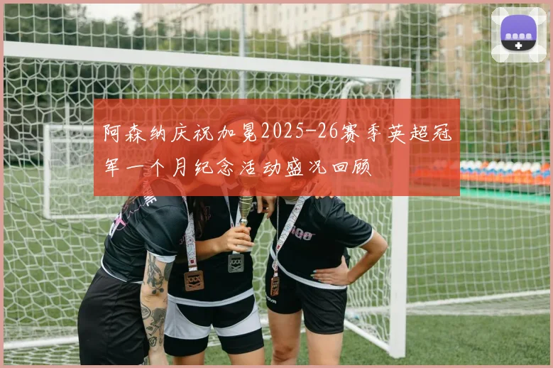 阿森纳庆祝加冕2025-26赛季英超冠军一个月纪念活动盛况回顾