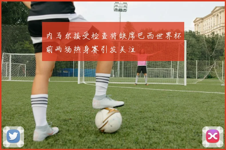 内马尔接受检查将缺席巴西世界杯前两场热身赛引发关注