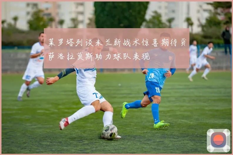莱罗塔列谈米兰新战术惊喜期待贡萨洛拉莫斯助力球队表现
