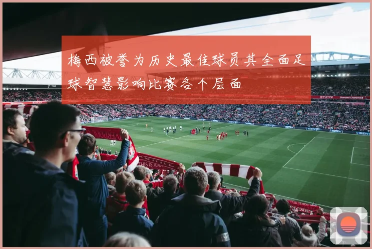 梅西被誉为历史最佳球员其全面足球智慧影响比赛各个层面