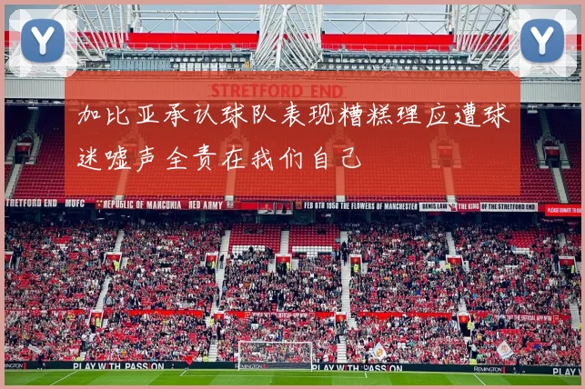 加比亚承认球队表现糟糕理应遭球迷嘘声全责在我们自己