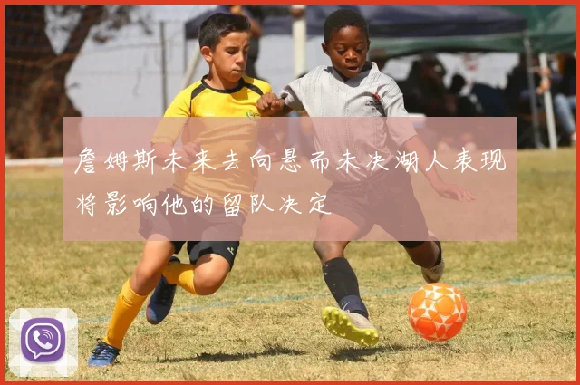 詹姆斯未来去向悬而未决湖人表现将影响他的留队决定