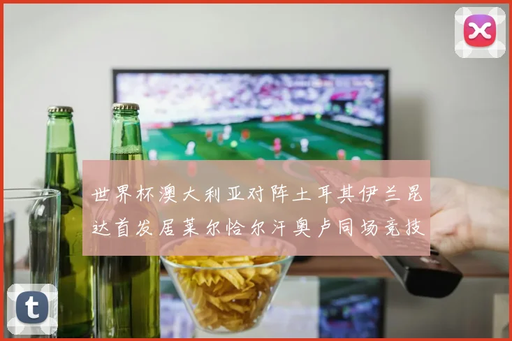 世界杯澳大利亚对阵土耳其伊兰昆达首发居莱尔恰尔汗奥卢同场竞技