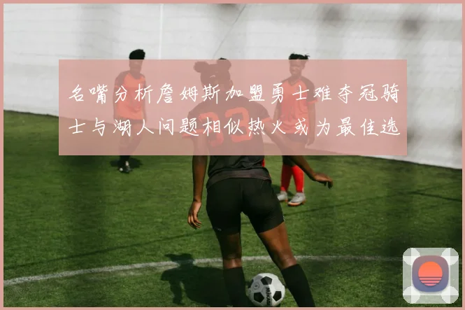 名嘴分析詹姆斯加盟勇士难夺冠骑士与湖人问题相似热火或为最佳选择