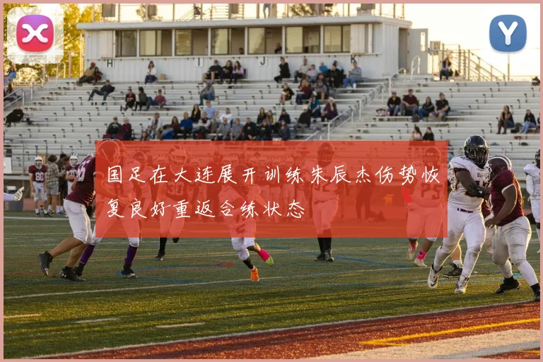 国足在大连展开训练朱辰杰伤势恢复良好重返合练状态