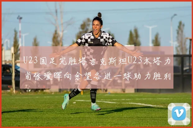 U23国足完胜塔吉克斯坦U23木塔力甫张瑷晖向余望各进一球助力胜利