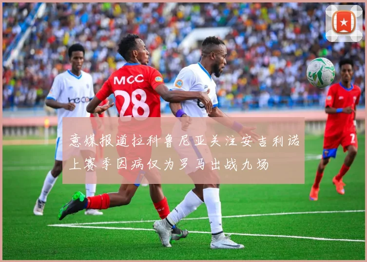 意媒报道拉科鲁尼亚关注安吉利诺上赛季因病仅为罗马出战九场