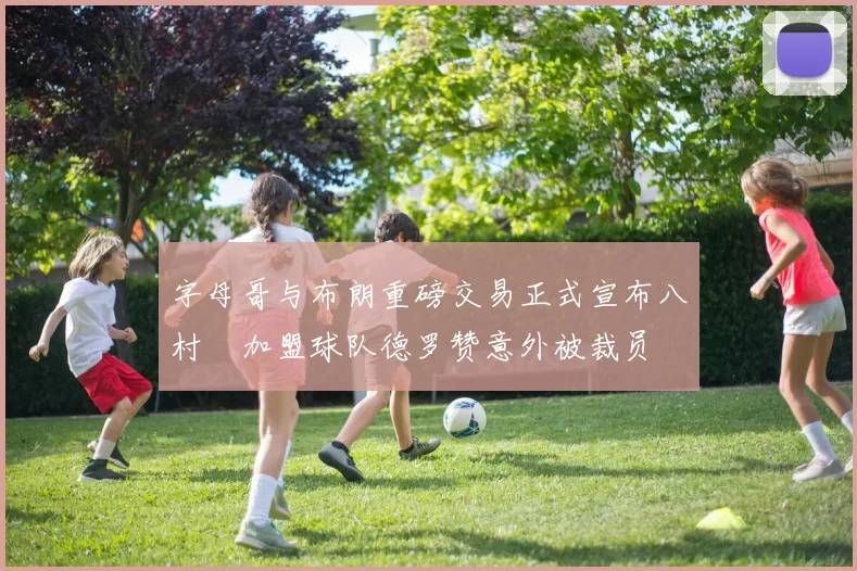 字母哥与布朗重磅交易正式宣布八村塁加盟球队德罗赞意外被裁员