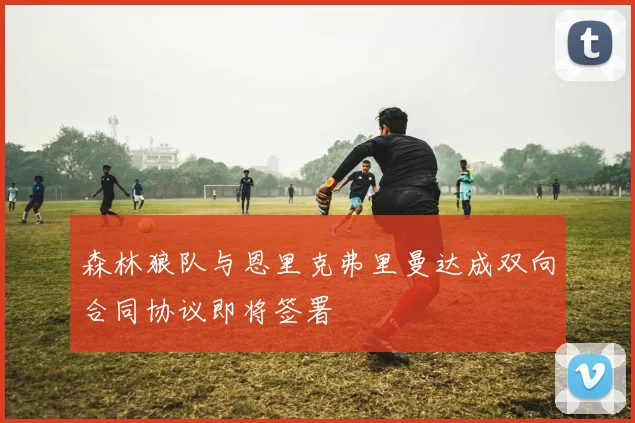 森林狼队与恩里克弗里曼达成双向合同协议即将签署