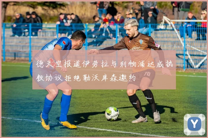 德天空报道伊劳拉与利物浦达成执教协议拒绝勒沃库森邀约